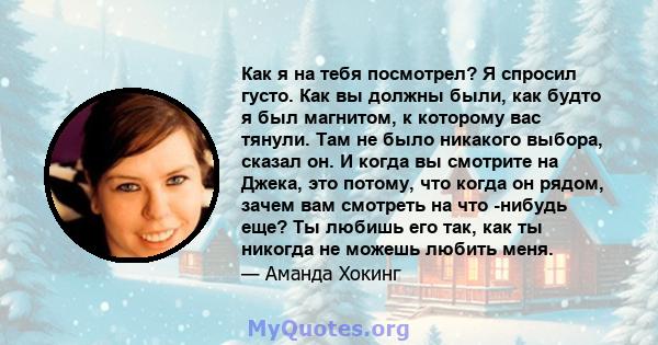 Как я на тебя посмотрел? Я спросил густо. Как вы должны были, как будто я был магнитом, к которому вас тянули. Там не было никакого выбора, сказал он. И когда вы смотрите на Джека, это потому, что когда он рядом, зачем