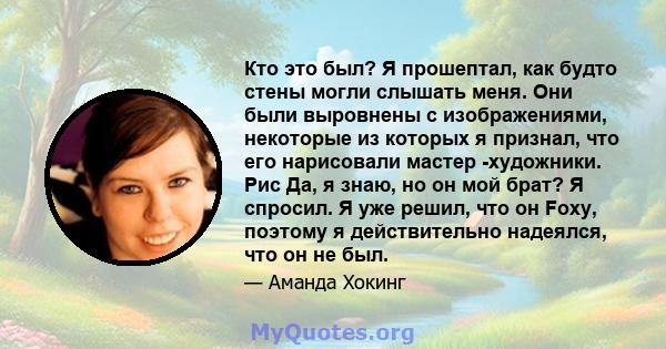 Кто это был? Я прошептал, как будто стены могли слышать меня. Они были выровнены с изображениями, некоторые из которых я признал, что его нарисовали мастер -художники. Рис Да, я знаю, но он мой брат? Я спросил. Я уже