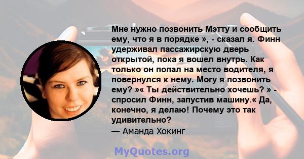 Мне нужно позвонить Мэтту и сообщить ему, что я в порядке », - сказал я. Финн удерживал пассажирскую дверь открытой, пока я вошел внутрь. Как только он попал на место водителя, я повернулся к нему. Могу я позвонить ему? 