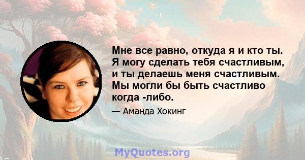 Мне все равно, откуда я и кто ты. Я могу сделать тебя счастливым, и ты делаешь меня счастливым. Мы могли бы быть счастливо когда -либо.