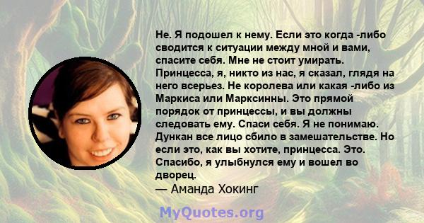 Не. Я подошел к нему. Если это когда -либо сводится к ситуации между мной и вами, спасите себя. Мне не стоит умирать. Принцесса, я, никто из нас, я сказал, глядя на него всерьез. Не королева или какая -либо из Маркиса