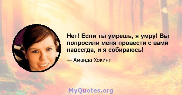 Нет! Если ты умрешь, я умру! Вы попросили меня провести с вами навсегда, и я собираюсь!