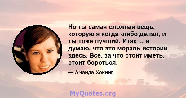 Но ты самая сложная вещь, которую я когда -либо делал, и ты тоже лучший. Итак ... я думаю, что это мораль истории здесь. Все, за что стоит иметь, стоит бороться.