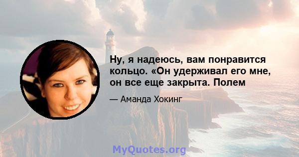 Ну, я надеюсь, вам понравится кольцо. «Он удерживал его мне, он все еще закрыта. Полем