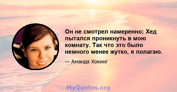 Он не смотрел намеренно; Хед пытался проникнуть в мою комнату. Так что это было немного менее жутко, я полагаю.