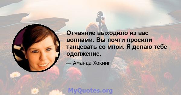 Отчаяние выходило из вас волнами. Вы почти просили танцевать со мной. Я делаю тебе одолжение.