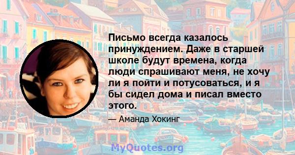 Письмо всегда казалось принуждением. Даже в старшей школе будут времена, когда люди спрашивают меня, не хочу ли я пойти и потусоваться, и я бы сидел дома и писал вместо этого.