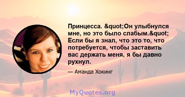 Принцесса. "Он улыбнулся мне, но это было слабым." Если бы я знал, что это то, что потребуется, чтобы заставить вас держать меня, я бы давно рухнул.