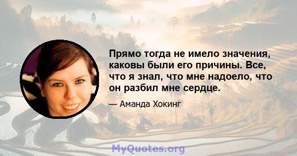 Прямо тогда не имело значения, каковы были его причины. Все, что я знал, что мне надоело, что он разбил мне сердце.