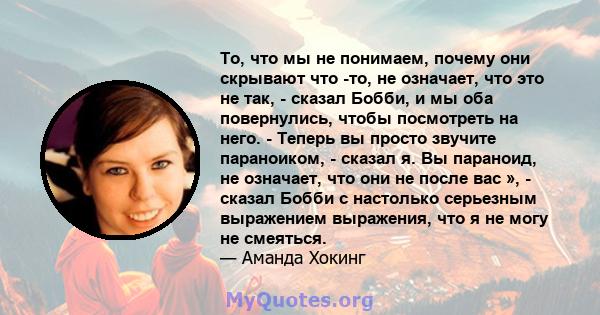 То, что мы не понимаем, почему они скрывают что -то, не означает, что это не так, - сказал Бобби, и мы оба повернулись, чтобы посмотреть на него. - Теперь вы просто звучите параноиком, - сказал я. Вы параноид, не