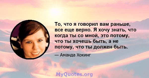 То, что я говорил вам раньше, все еще верно. Я хочу знать, что когда ты со мной, это потому, что ты хочешь быть, а не потому, что ты должен быть.