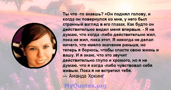 Ты что -то знаешь? »Он поднял голову, и когда он повернулся ко мне, у него был странный взгляд в его глазах. Как будто он действительно видел меня впервые. - Я не думаю, что когда -либо действительно жил, пока не жил,