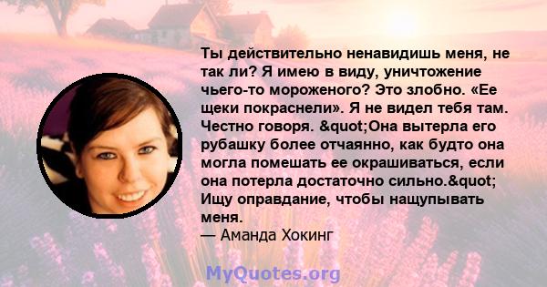 Ты действительно ненавидишь меня, не так ли? Я имею в виду, уничтожение чьего-то мороженого? Это злобно. «Ее щеки покраснели». Я не видел тебя там. Честно говоря. "Она вытерла его рубашку более отчаянно, как будто