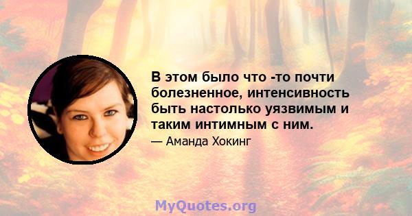 В этом было что -то почти болезненное, интенсивность быть настолько уязвимым и таким интимным с ним.