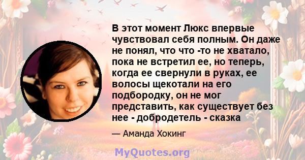 В этот момент Люкс впервые чувствовал себя полным. Он даже не понял, что что -то не хватало, пока не встретил ее, но теперь, когда ее свернули в руках, ее волосы щекотали на его подбородку, он не мог представить, как