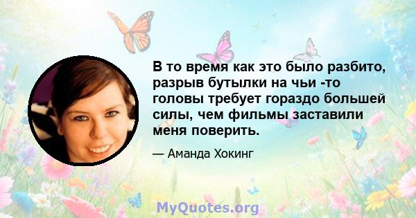 В то время как это было разбито, разрыв бутылки на чьи -то головы требует гораздо большей силы, чем фильмы заставили меня поверить.