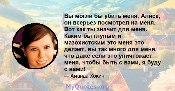 Вы могли бы убить меня, Алиса, он всерьез посмотрел на меня. Вот как ты значит для меня. Каким бы глупым и мазохистским это меня это делает, вы так много для меня, что даже если это уничтожает меня, чтобы быть с вами, я 