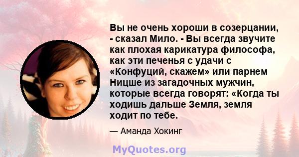 Вы не очень хороши в созерцании, - сказал Мило. - Вы всегда звучите как плохая карикатура философа, как эти печенья с удачи с «Конфуций, скажем» или парнем Ницше из загадочных мужчин, которые всегда говорят: «Когда ты