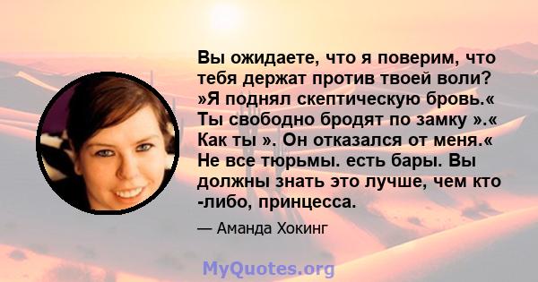 Вы ожидаете, что я поверим, что тебя держат против твоей воли? »Я поднял скептическую бровь.« Ты свободно бродят по замку ».« Как ты ». Он отказался от меня.« Не все тюрьмы. есть бары. Вы должны знать это лучше, чем кто 