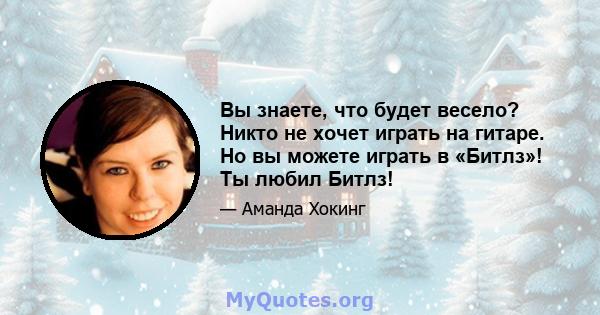 Вы знаете, что будет весело? Никто не хочет играть на гитаре. Но вы можете играть в «Битлз»! Ты любил Битлз!