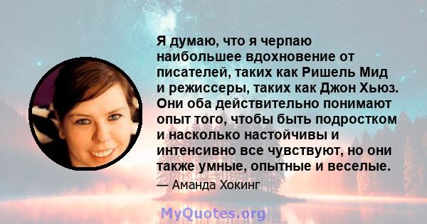 Я думаю, что я черпаю наибольшее вдохновение от писателей, таких как Ришель Мид и режиссеры, таких как Джон Хьюз. Они оба действительно понимают опыт того, чтобы быть подростком и насколько настойчивы и интенсивно все