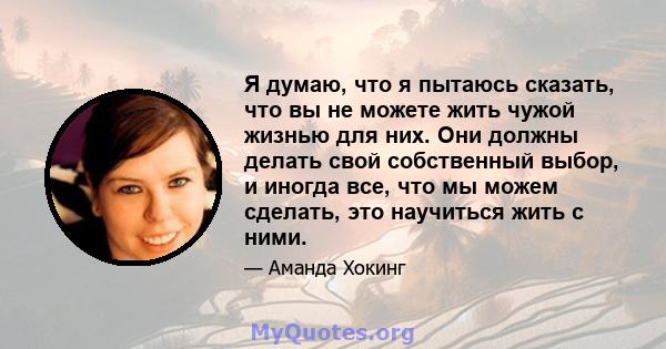 Я думаю, что я пытаюсь сказать, что вы не можете жить чужой жизнью для них. Они должны делать свой собственный выбор, и иногда все, что мы можем сделать, это научиться жить с ними.