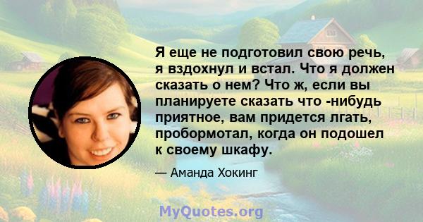 Я еще не подготовил свою речь, я вздохнул и встал. Что я должен сказать о нем? Что ж, если вы планируете сказать что -нибудь приятное, вам придется лгать, пробормотал, когда он подошел к своему шкафу.