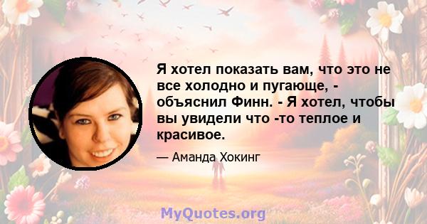 Я хотел показать вам, что это не все холодно и пугающе, - объяснил Финн. - Я хотел, чтобы вы увидели что -то теплое и красивое.