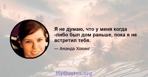 Я не думаю, что у меня когда -либо был дом раньше, пока я не встретил тебя.