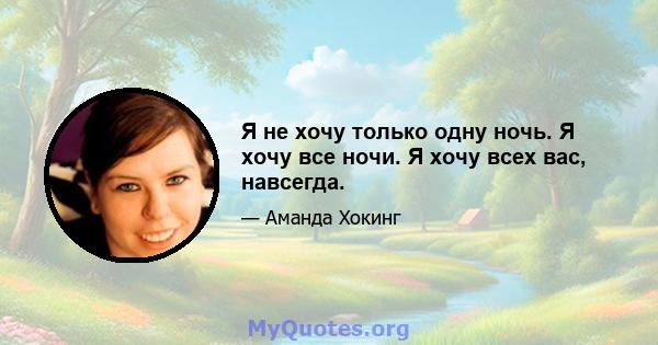 Я не хочу только одну ночь. Я хочу все ночи. Я хочу всех вас, навсегда.