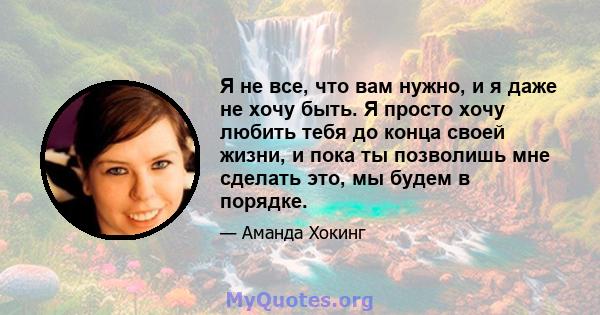 Я не все, что вам нужно, и я даже не хочу быть. Я просто хочу любить тебя до конца своей жизни, и пока ты позволишь мне сделать это, мы будем в порядке.