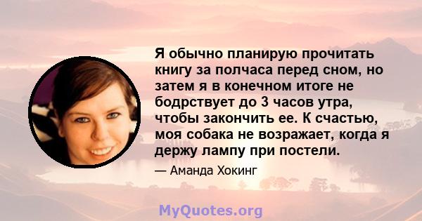 Я обычно планирую прочитать книгу за полчаса перед сном, но затем я в конечном итоге не бодрствует до 3 часов утра, чтобы закончить ее. К счастью, моя собака не возражает, когда я держу лампу при постели.