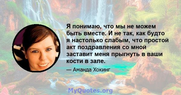 Я понимаю, что мы не можем быть вместе. И не так, как будто я настолько слабым, что простой акт поздравления со мной заставит меня прыгнуть в ваши кости в зале.