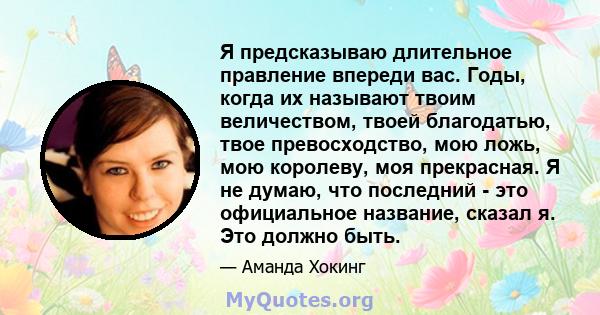 Я предсказываю длительное правление впереди вас. Годы, когда их называют твоим величеством, твоей благодатью, твое превосходство, мою ложь, мою королеву, моя прекрасная. Я не думаю, что последний - это официальное