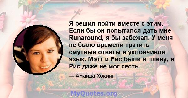 Я решил пойти вместе с этим. Если бы он попытался дать мне Runaround, я бы забежал. У меня не было времени тратить смутные ответы и уклончивой язык. Мэтт и Рис были в плену, и Рис даже не мог сесть.