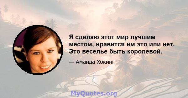 Я сделаю этот мир лучшим местом, нравится им это или нет. Это веселье быть королевой.