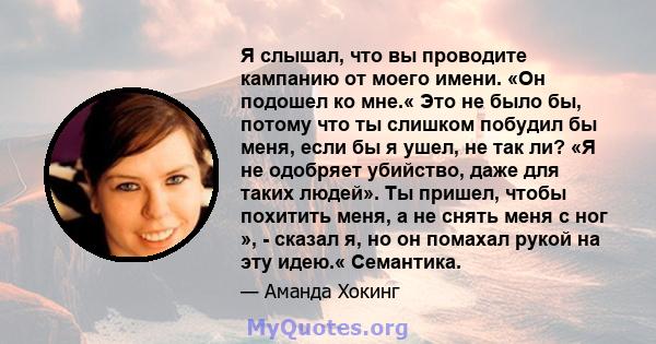 Я слышал, что вы проводите кампанию от моего имени. «Он подошел ко мне.« Это не было бы, потому что ты слишком побудил бы меня, если бы я ушел, не так ли? «Я не одобряет убийство, даже для таких людей». Ты пришел, чтобы 