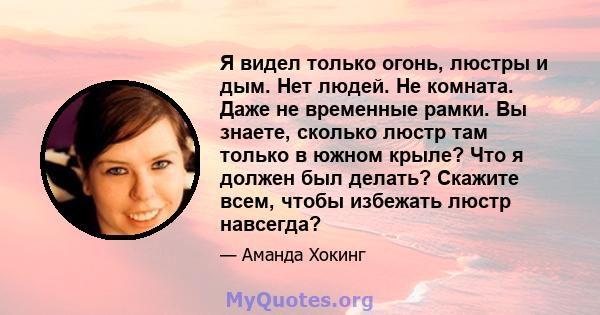 Я видел только огонь, люстры и дым. Нет людей. Не комната. Даже не временные рамки. Вы знаете, сколько люстр там только в южном крыле? Что я должен был делать? Скажите всем, чтобы избежать люстр навсегда?