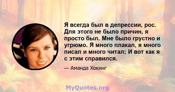 Я всегда был в депрессии, рос. Для этого не было причин, я просто был. Мне было грустно и угрюмо. Я много плакал, я много писал и много читал; И вот как я с этим справился.