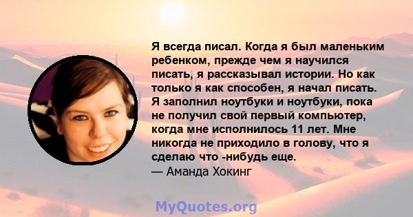 Я всегда писал. Когда я был маленьким ребенком, прежде чем я научился писать, я рассказывал истории. Но как только я как способен, я начал писать. Я заполнил ноутбуки и ноутбуки, пока не получил свой первый компьютер,