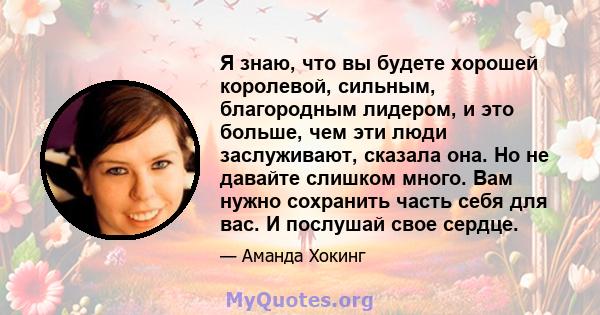 Я знаю, что вы будете хорошей королевой, сильным, благородным лидером, и это больше, чем эти люди заслуживают, сказала она. Но не давайте слишком много. Вам нужно сохранить часть себя для вас. И послушай свое сердце.