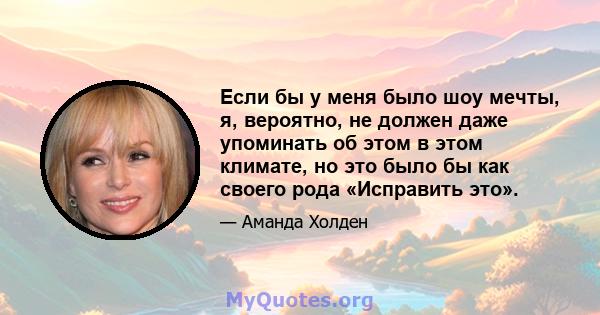 Если бы у меня было шоу мечты, я, вероятно, не должен даже упоминать об этом в этом климате, но это было бы как своего рода «Исправить это».