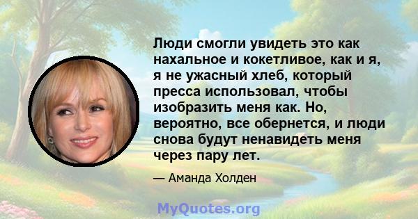 Люди смогли увидеть это как нахальное и кокетливое, как и я, я не ужасный хлеб, который пресса использовал, чтобы изобразить меня как. Но, вероятно, все обернется, и люди снова будут ненавидеть меня через пару лет.