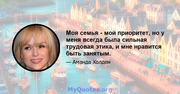 Моя семья - мой приоритет, но у меня всегда была сильная трудовая этика, и мне нравится быть занятым.