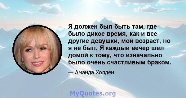 Я должен был быть там, где было дикое время, как и все другие девушки, мой возраст, но я не был. Я каждый вечер шел домой к тому, что изначально было очень счастливым браком.