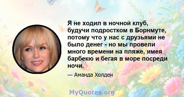 Я не ходил в ночной клуб, будучи подростком в Борнмуте, потому что у нас с друзьями не было денег - но мы провели много времени на пляже, имея барбекю и бегая в море посреди ночи.