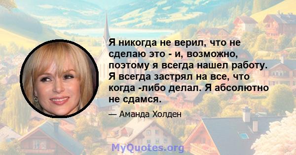 Я никогда не верил, что не сделаю это - и, возможно, поэтому я всегда нашел работу. Я всегда застрял на все, что когда -либо делал. Я абсолютно не сдамся.