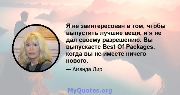 Я не заинтересован в том, чтобы выпустить лучшие вещи, и я не дал своему разрешению. Вы выпускаете Best Of Packages, когда вы не имеете ничего нового.