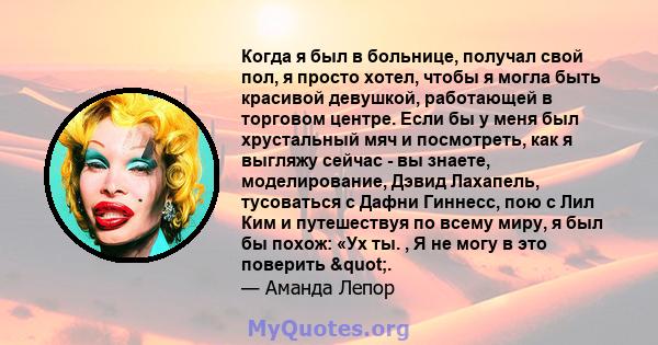 Когда я был в больнице, получал свой пол, я просто хотел, чтобы я могла быть красивой девушкой, работающей в торговом центре. Если бы у меня был хрустальный мяч и посмотреть, как я выгляжу сейчас - вы знаете,