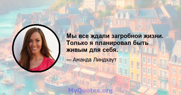 Мы все ждали загробной жизни. Только я планировал быть живым для себя.